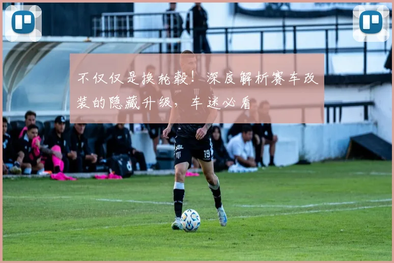不仅仅是换轮毂！深度解析赛车改装的隐藏升级，车迷必看