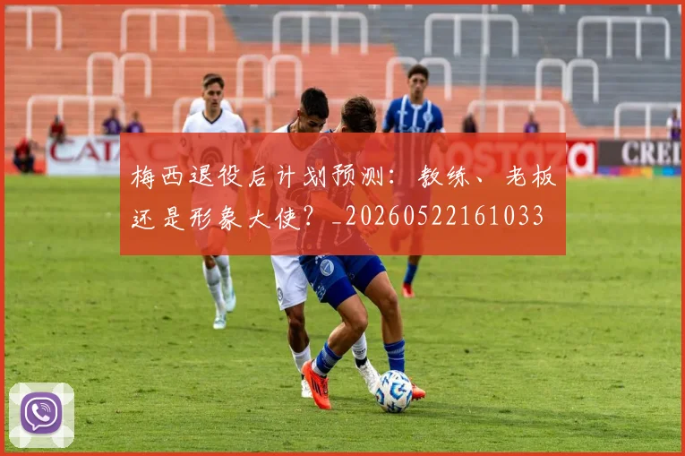 梅西退役后计划预测:教练、老板还是形象大使?_20260522161033