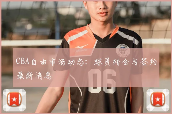 CBA自由市场动态:球员转会与签约最新消息