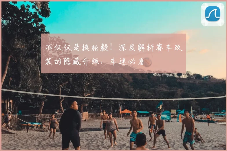 不仅仅是换轮毂！深度解析赛车改装的隐藏升级，车迷必看