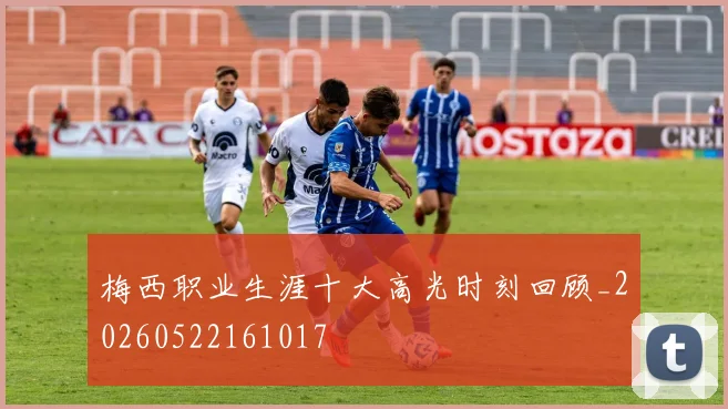 梅西职业生涯十大高光时刻回顾_20260522161017