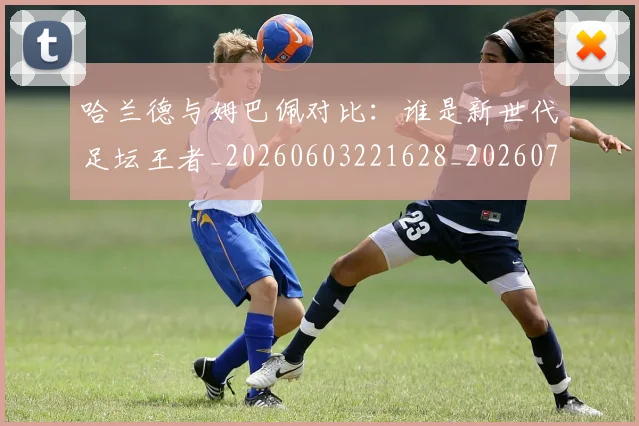 哈兰德与姆巴佩对比：谁是新世代足坛王者_20260603221628_20260703222029