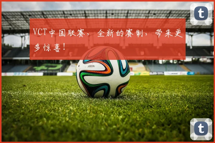 VCT中国联赛,全新的赛制,带来更多惊喜!