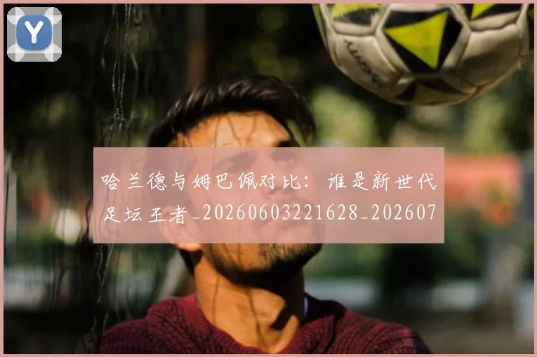 哈兰德与姆巴佩对比:谁是新世代足坛王者_20260603221628_20260703222029