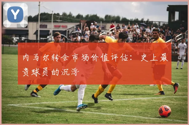 内马尔转会市场价值评估：史上最贵球员的沉浮