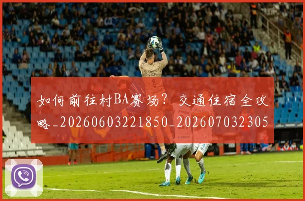 如何前往村BA赛场？交通住宿全攻略_20260603221850_20260703230518