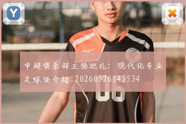 中超俱乐部主场巡礼:现代化专业足球场介绍_20260526143534