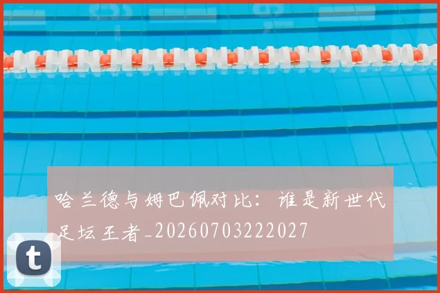 哈兰德与姆巴佩对比：谁是新世代足坛王者_20260703222027