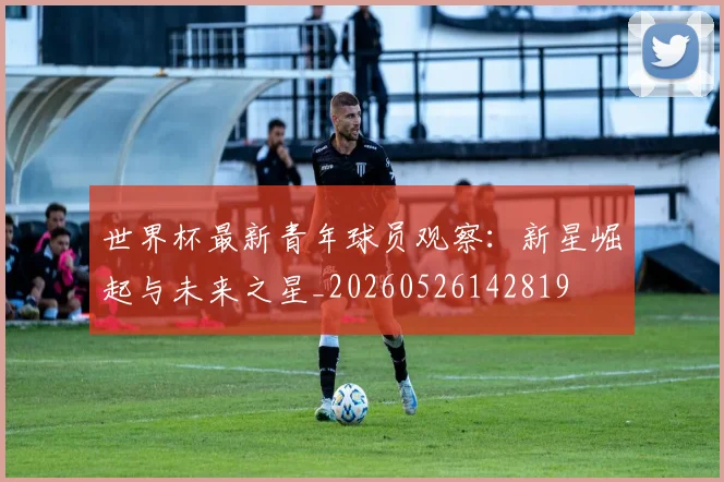 世界杯最新青年球员观察：新星崛起与未来之星_20260526142819