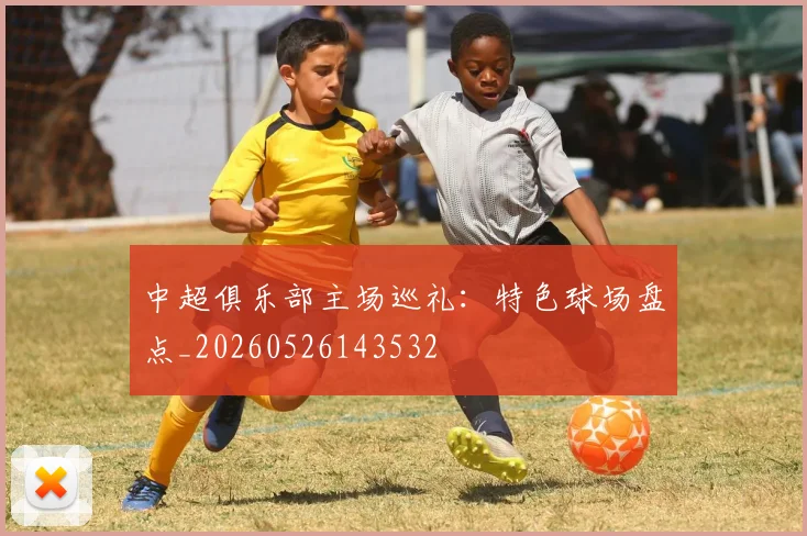 中超俱乐部主场巡礼:特色球场盘点_20260526143532