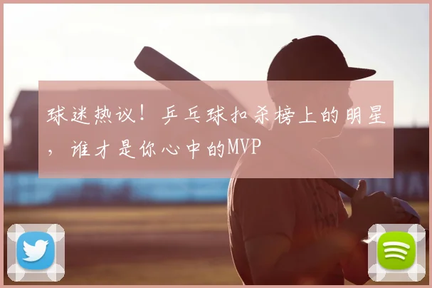 球迷热议！乒乓球扣杀榜上的明星，谁才是你心中的MVP