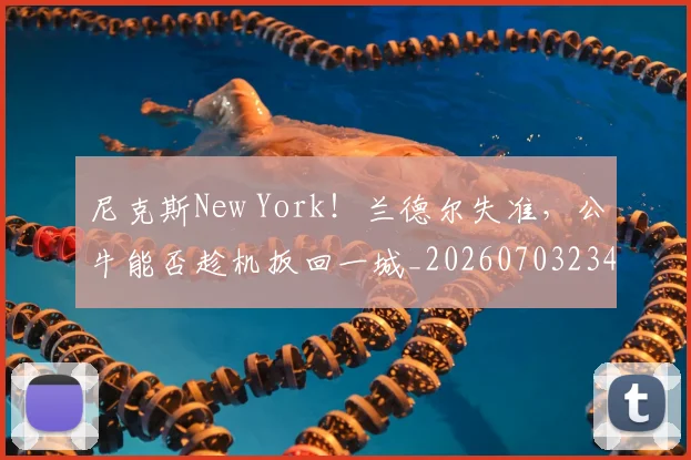 尼克斯New York！兰德尔失准，公牛能否趁机扳回一城_20260703234042