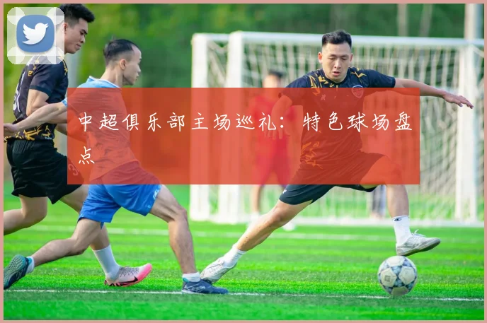 中超俱乐部主场巡礼:特色球场盘点