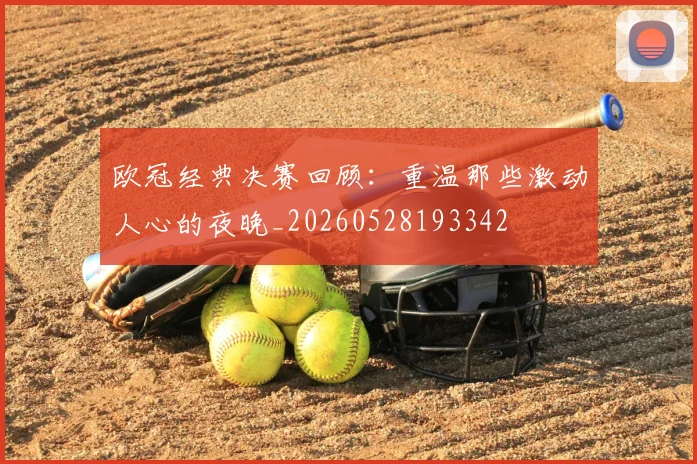 欧冠经典决赛回顾:重温那些激动人心的夜晚_20260528193342