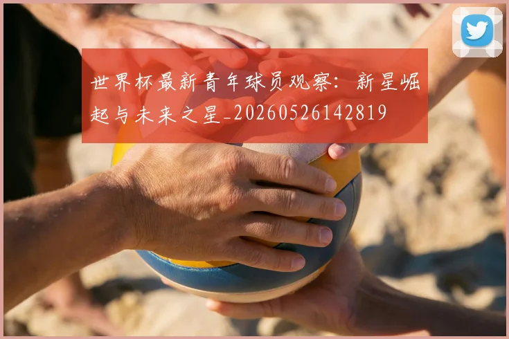 世界杯最新青年球员观察：新星崛起与未来之星_20260526142819