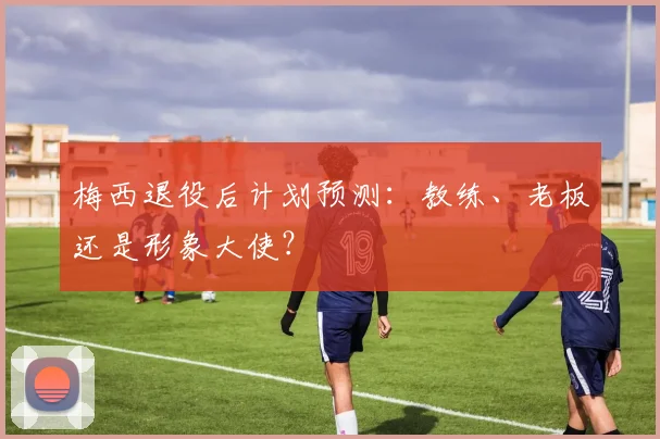 梅西退役后计划预测:教练、老板还是形象大使?