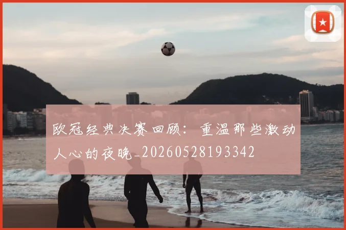 欧冠经典决赛回顾:重温那些激动人心的夜晚_20260528193342