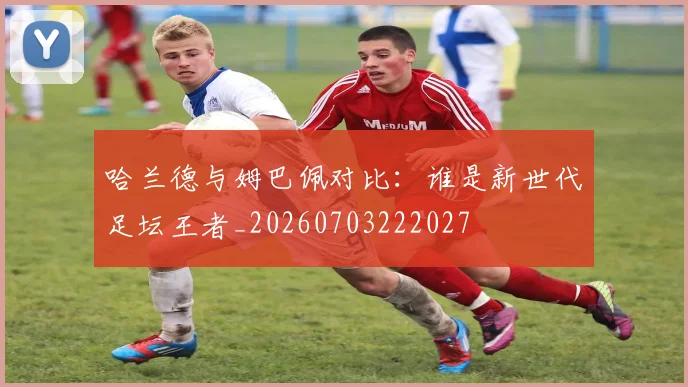 哈兰德与姆巴佩对比:谁是新世代足坛王者_20260703222027