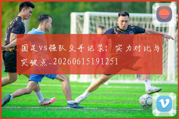 国足vs强队交手记录:实力对比与突破点_20260615191251